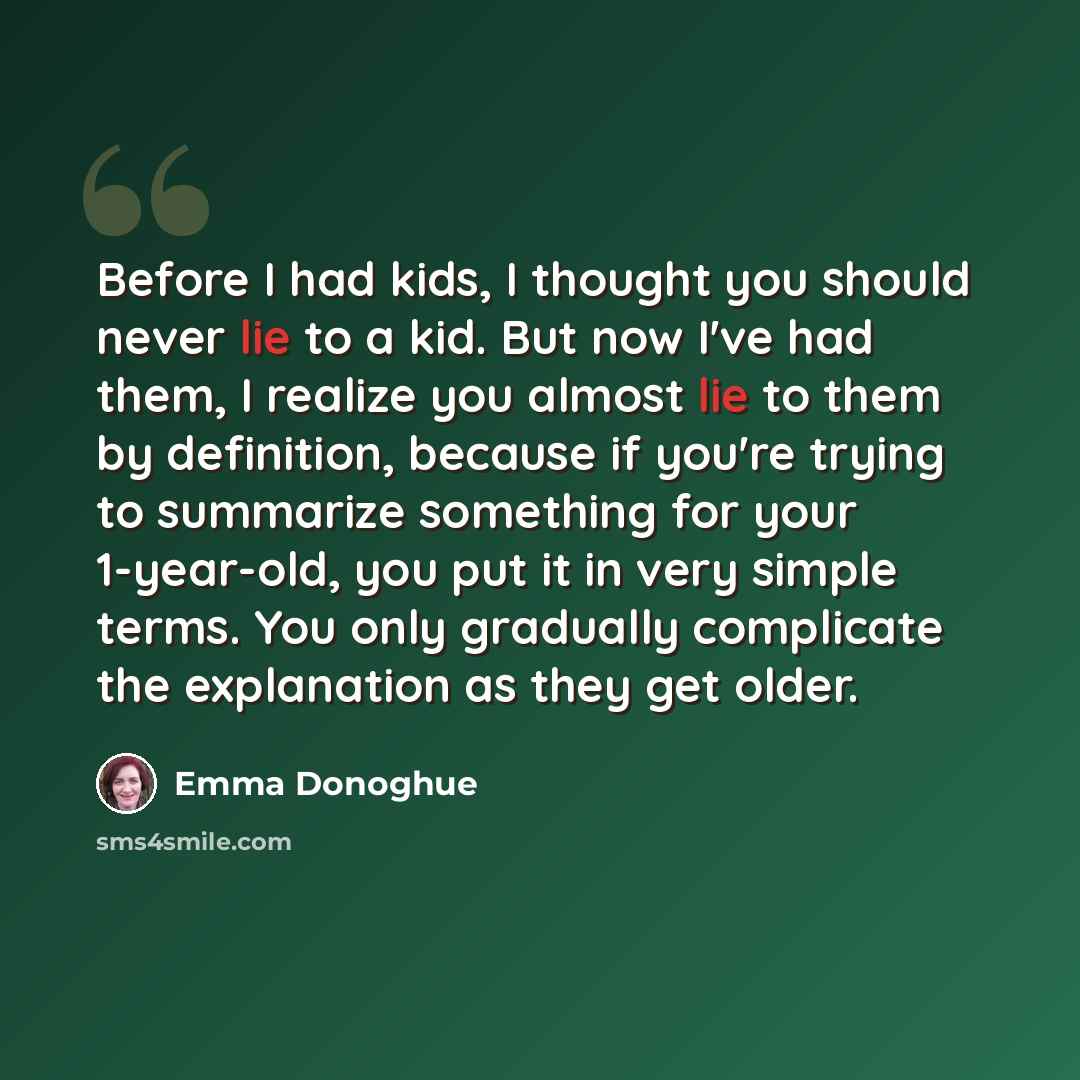 “Before I had kids, I thought you should never lie to a kid. But now I've had them, I realize you almost lie to them by definition, because if you're trying to summarize something for your 1-year-old, you put it in very simple terms. You only gradually complicate the explanation as they get older.” quote by Emma Donoghue