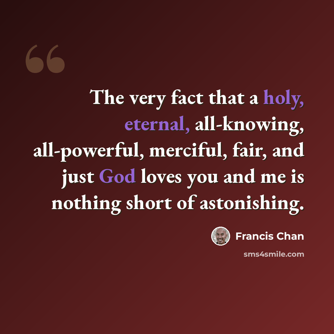 “The very fact that a holy, eternal, all-knowing, all-powerful, merciful, fair, and just God loves you and me is nothing short of astonishing.” quote by Francis Chan