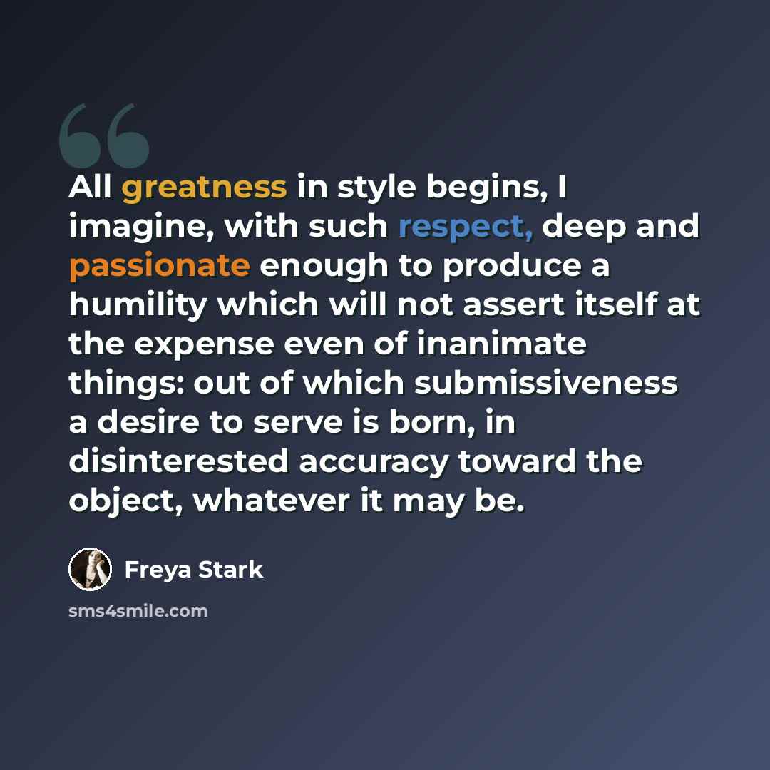 “All greatness in style begins, I imagine, with such respect, deep and passionate enough to produce a humility which will not assert itself at the expense even of inanimate things: out of which submissiveness a desire to serve is born, in disinterested accuracy toward the object, whatever it may be.” quote by Freya Stark