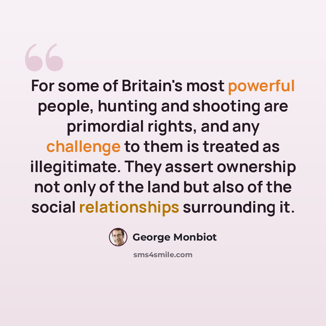 “For some of Britain's most powerful people, hunting and shooting are primordial rights, and any challenge to them is treated as illegitimate. They assert ownership not only of the land but also of the social relationships surrounding it.” quote by George Monbiot