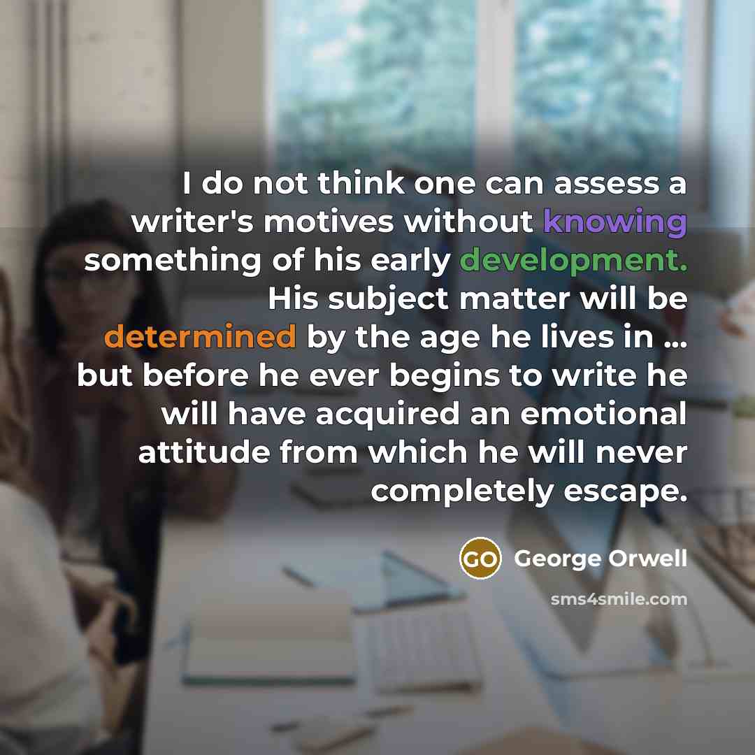 “I do not think one can assess a writer's motives without knowing something of his early development. His subject matter will be determined by the age he lives in ... but before he ever begins to write he will have acquired an emotional attitude from which he will never completely escape.” quote by George Orwell