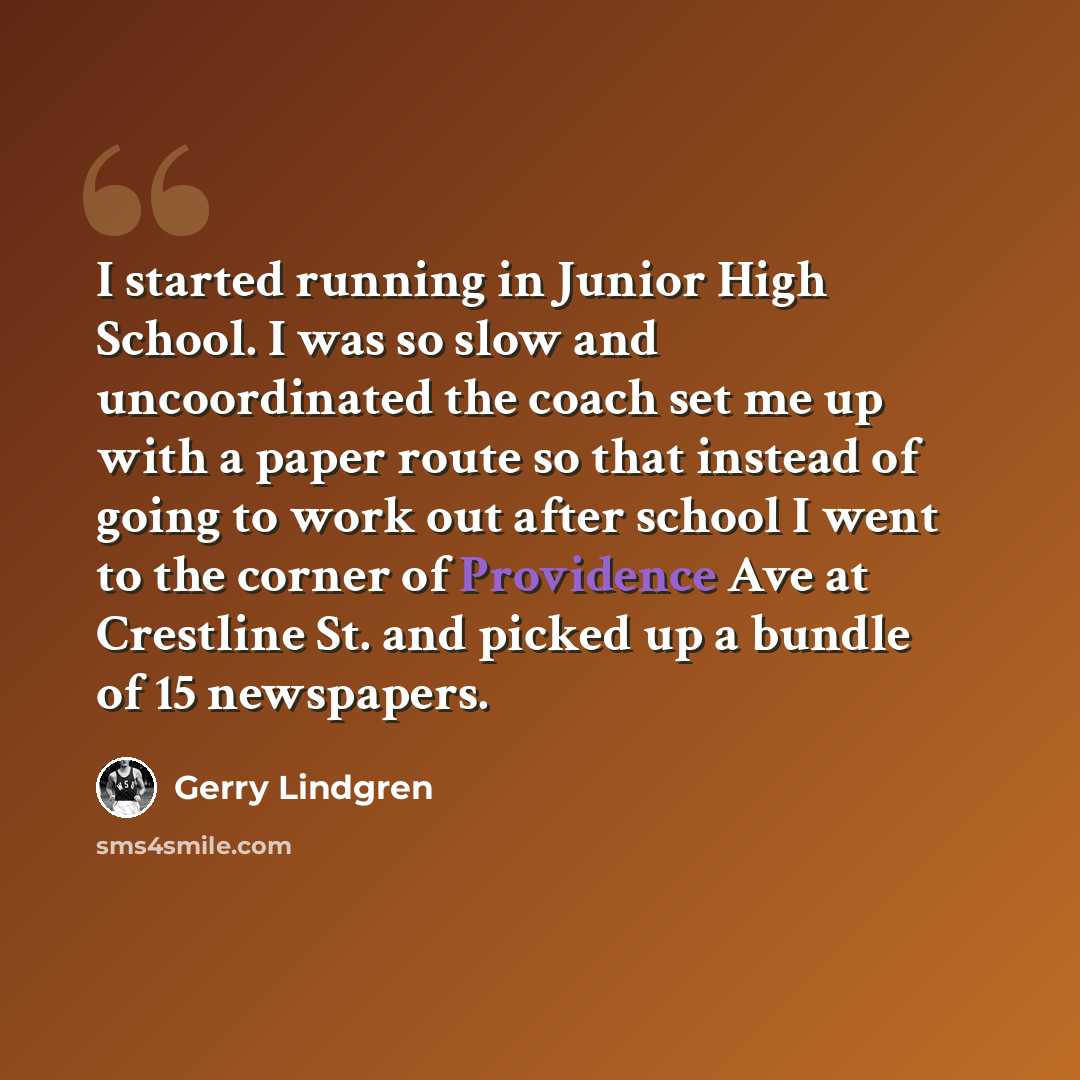 “I started running in Junior High School. I was so slow and uncoordinated the coach set me up with a paper route so that instead of going to work out after school I went to the corner of Providence Ave at Crestline St. and picked up a bundle of 15 newspapers.” quote by Gerry Lindgren