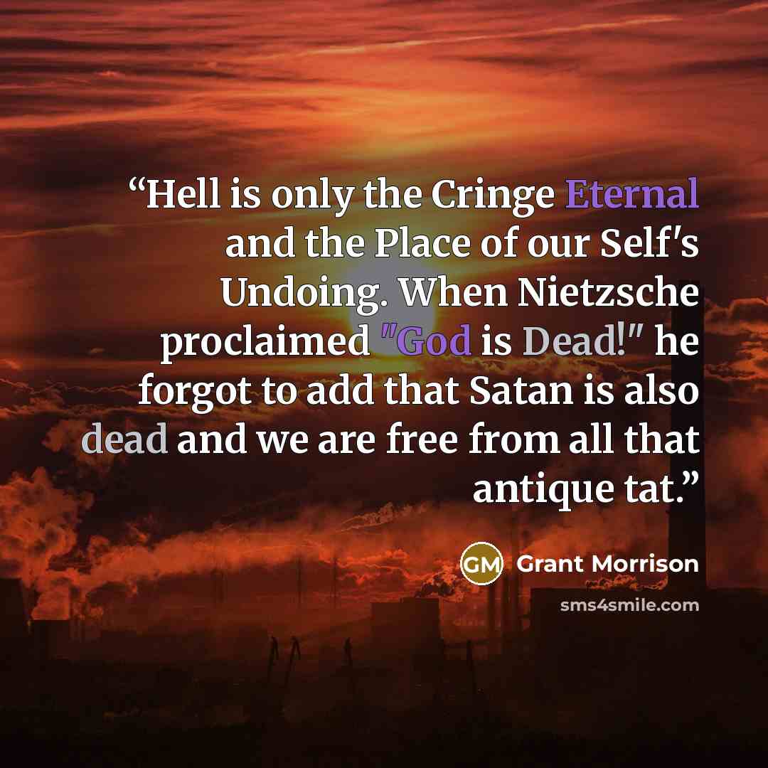 “Hell is only the Cringe Eternal and the Place of our Self's Undoing. When Nietzsche proclaimed "God is Dead!" he forgot to add that Satan is also dead and we are free from all that antique tat.” quote by Grant Morrison