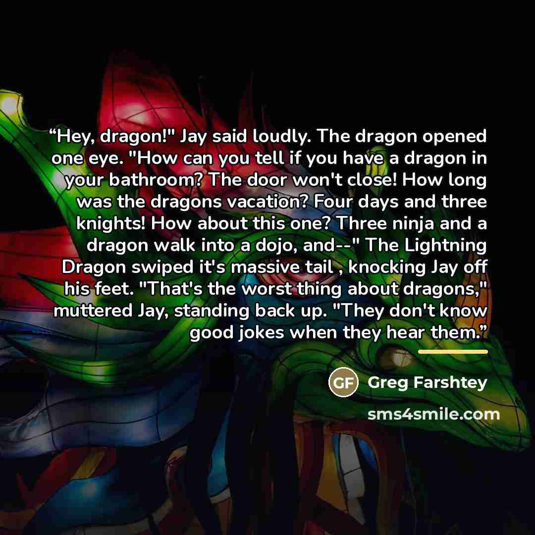 “Hey, dragon!" Jay said loudly. The dragon opened one eye. "How can you tell if you have a dragon in your bathroom? The door won't close! How long was the dragons vacation? Four days and three knights! How about this one? Three ninja and a dragon walk into a dojo, and--" The Lightning Dragon swiped…” quote by Greg Farshtey