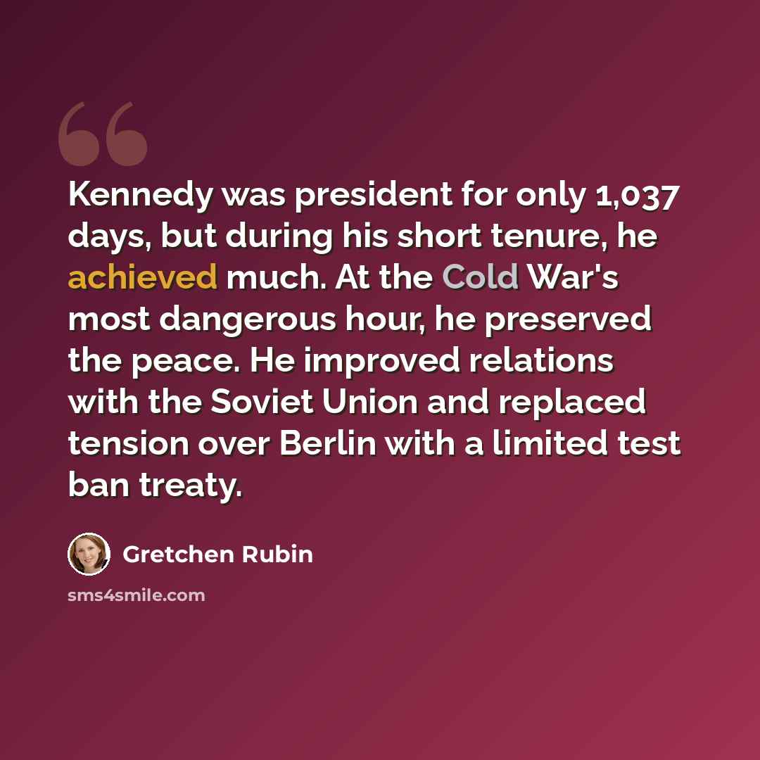 “Kennedy was president for only 1,037 days, but during his short tenure, he achieved much. At the Cold War's most dangerous hour, he preserved the peace. He improved relations with the Soviet Union and replaced tension over Berlin with a limited test ban treaty.” quote by Gretchen Rubin