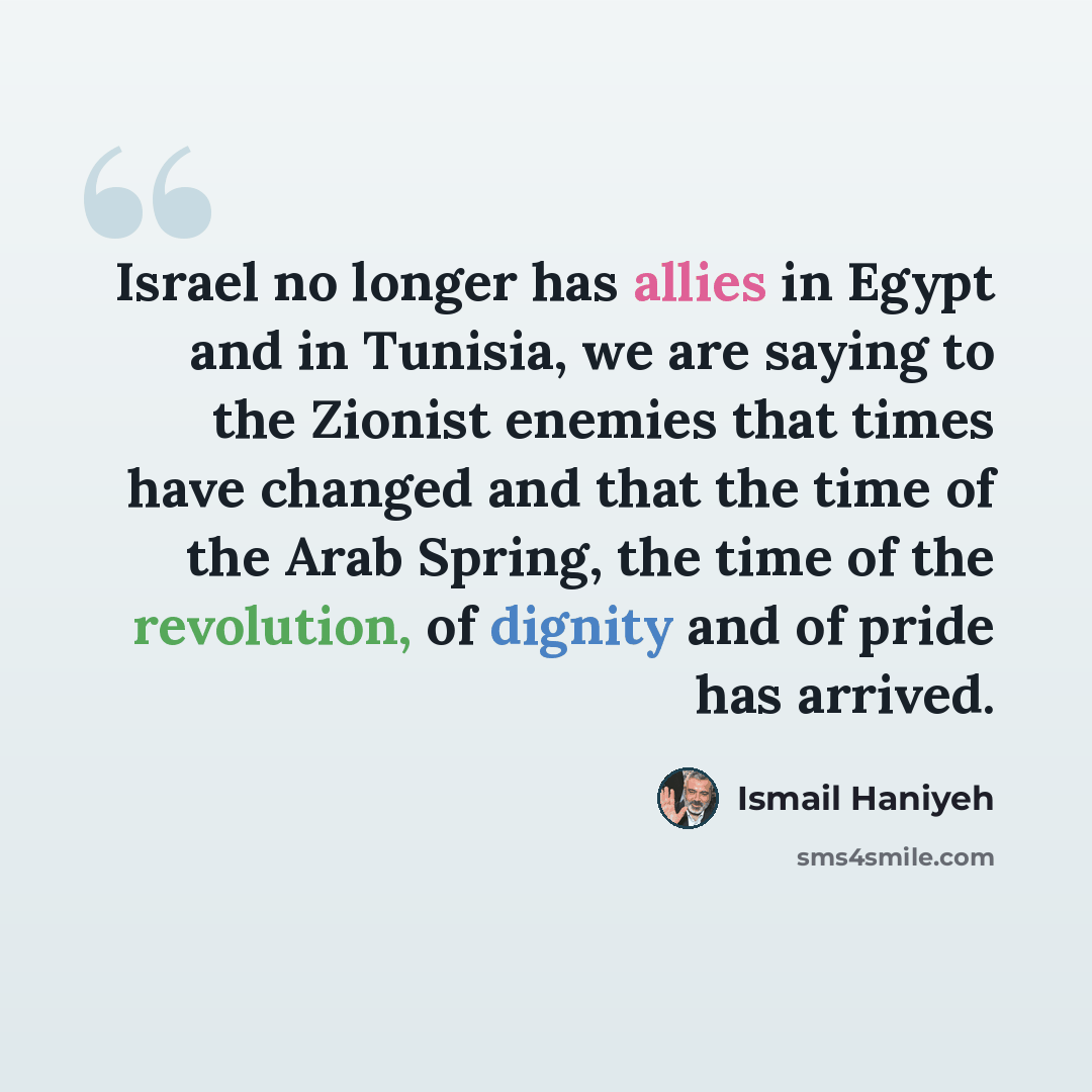 “Israel no longer has allies in Egypt and in Tunisia, we are saying to the Zionist enemies that times have changed and that the time of the Arab Spring, the time of the revolution, of dignity and of pride has arrived.” quote by Ismail Haniyeh