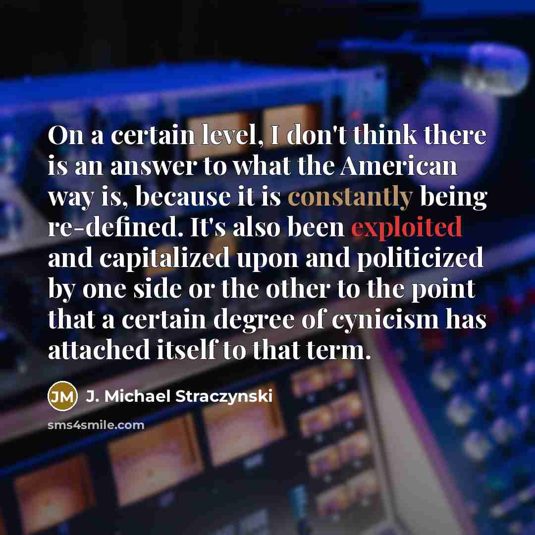 “On a certain level, I don't think there is an answer to what the American way is, because it is constantly being re-defined. It's also been exploited and capitalized upon and politicized by one side or the other to the point that a certain degree of cynicism has attached itself to that term.” quote by J. Michael Straczynski