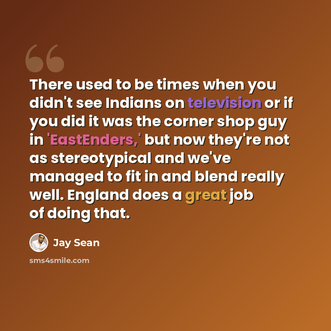 “There used to be times when you didn't see Indians on television or if you did it was the corner shop guy in 'EastEnders,' but now they're not as stereotypical and we've managed to fit in and blend really well. England does a great job of doing that.” quote by Jay Sean