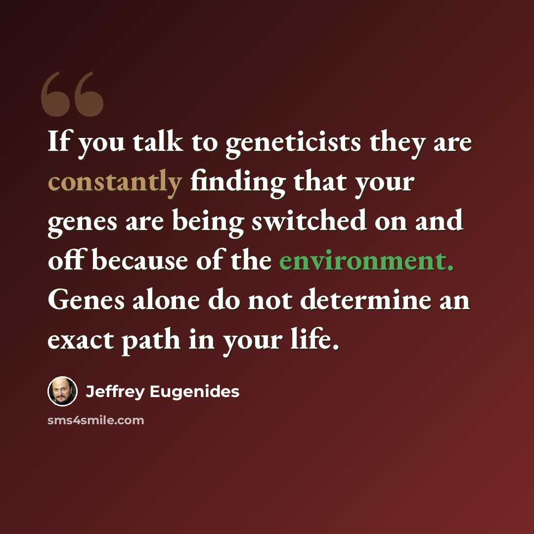 “If you talk to geneticists they are constantly finding that your genes are being switched on and off because of the environment. Genes alone do not determine an exact path in your life.” quote by Jeffrey Eugenides