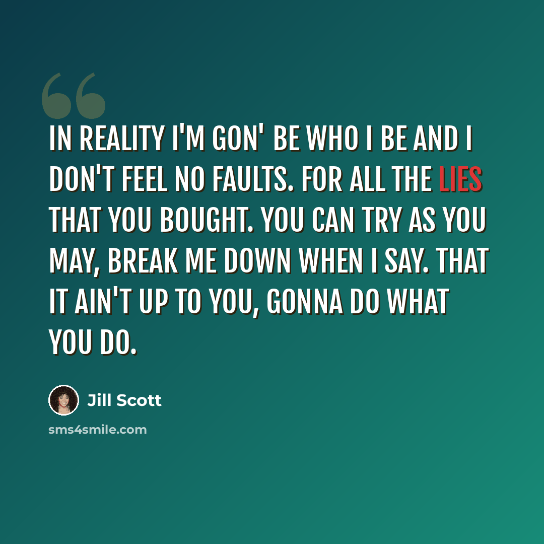 “In reality I'm gon' be who I be and I don't feel no faults. For all the lies that you bought. You can try as you may, break me down when I say. That it ain't up to you, gonna do what you do.” quote by Jill Scott