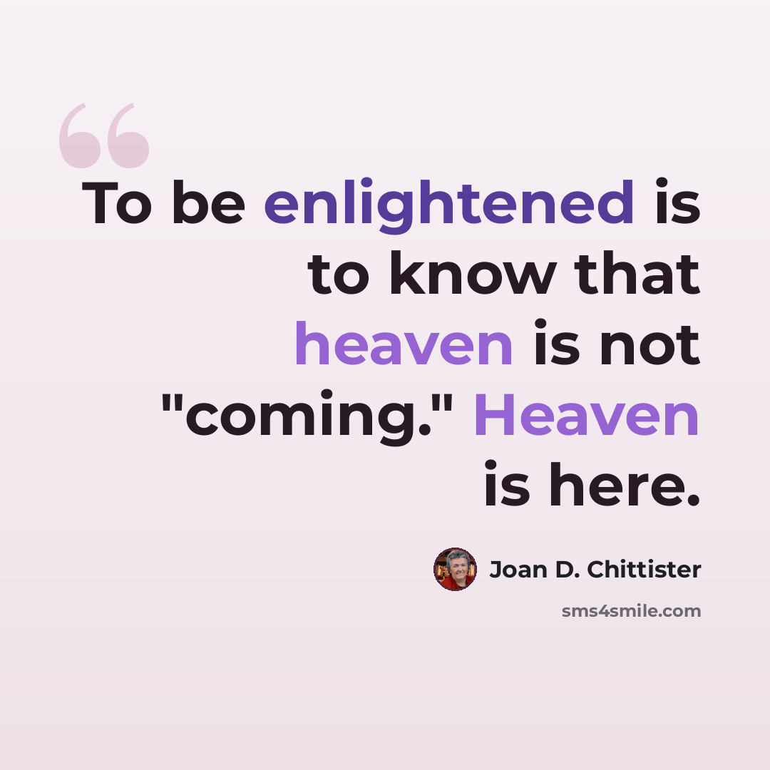 “To be enlightened is to know that heaven is not "coming." Heaven is here.” quote by Joan D. Chittister
