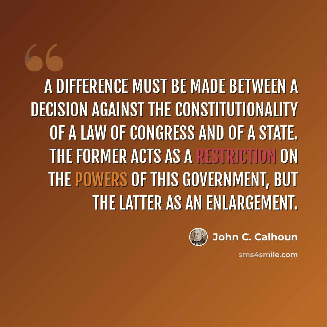 “A difference must be made between a decision against the constitutionality of a law of Congress and of a State. The former acts as a restriction on the powers of this government, but the latter as an enlargement.” quote by John C. Calhoun