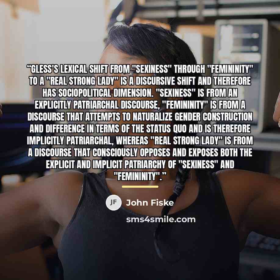 “Gless's lexical shift from "sexiness" through "femininity" to a "real strong lady" is a discursive shift and therefore has sociopolitical dimension. "Sexiness" is from an explicitly patriarchal discourse, "femininity" is from a discourse that attempts to naturalize gender construction and…” quote by John Fiske