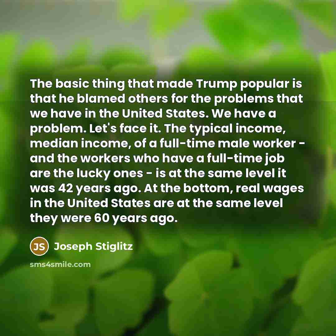 “The basic thing that made Trump popular is that he blamed others for the problems that we have in the United States. We have a problem. Let's face it. The typical income, median income, of a full-time male worker - and the workers who have a full-time job are the lucky ones - is at the same level…” quote by Joseph Stiglitz