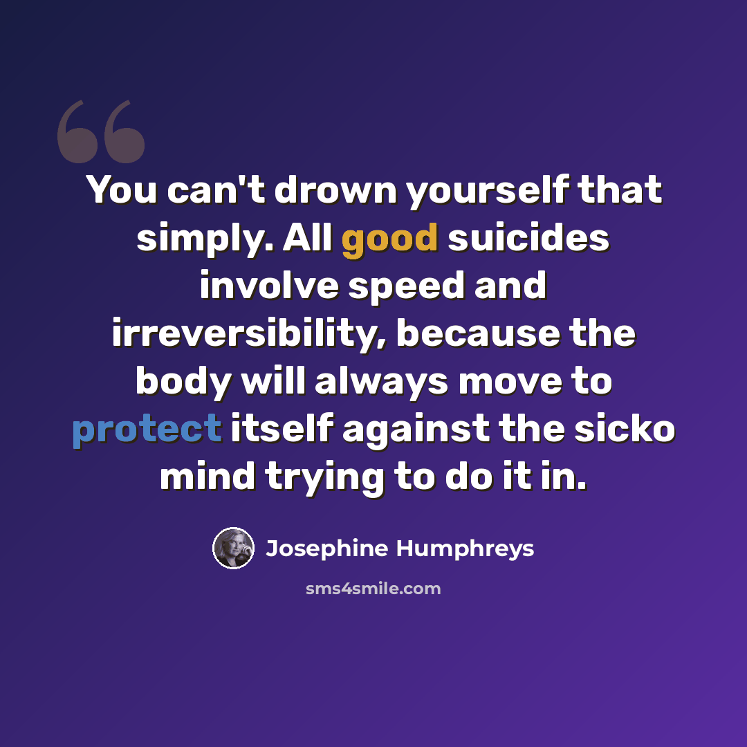 “You can't drown yourself that simply. All good suicides involve speed and irreversibility, because the body will always move to protect itself against the sicko mind trying to do it in.” quote by Josephine Humphreys