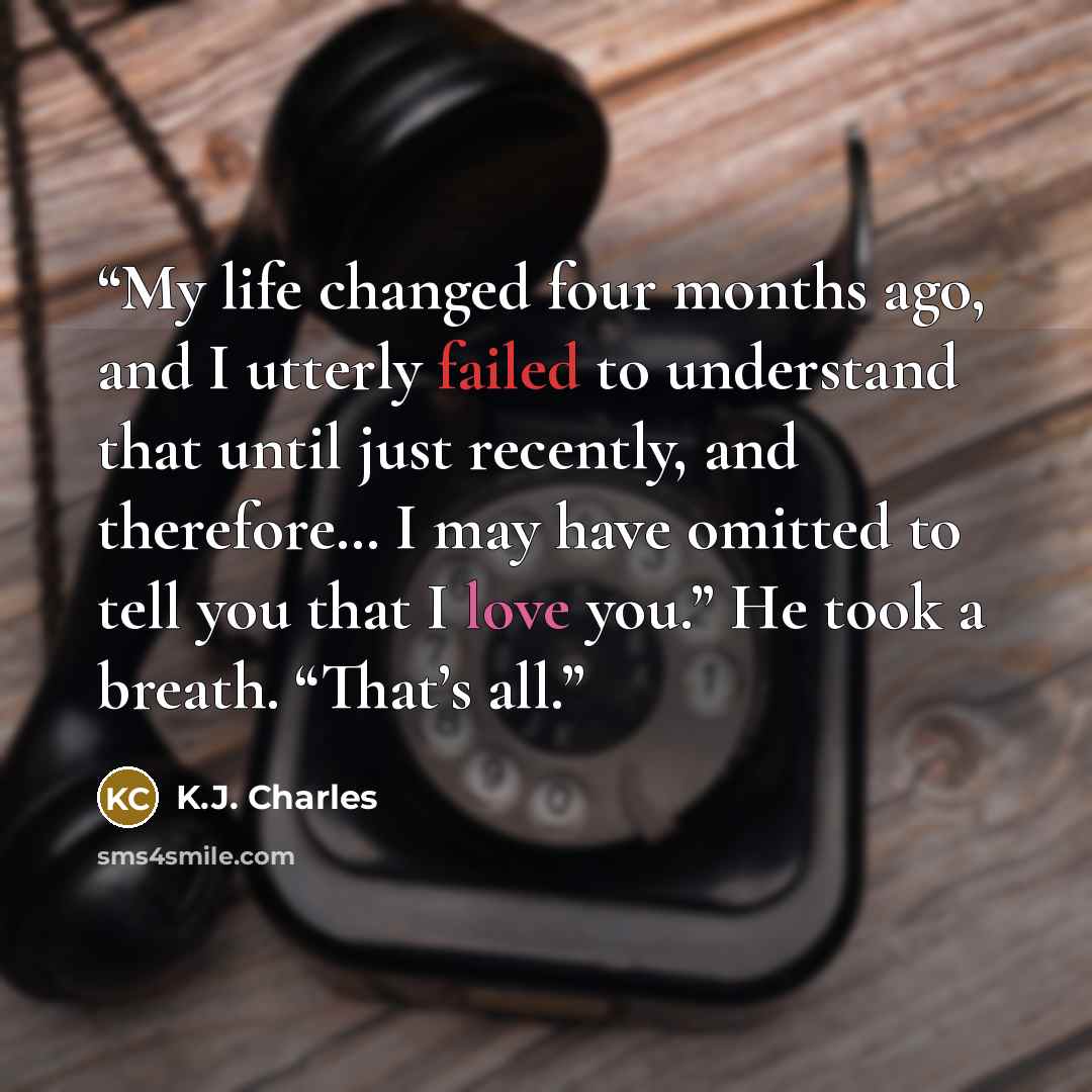 “My life changed four months ago, and I utterly failed to understand that until just recently, and therefore… I may have omitted to tell you that I love you.” He took a breath. “That’s all.” quote by K.J. Charles