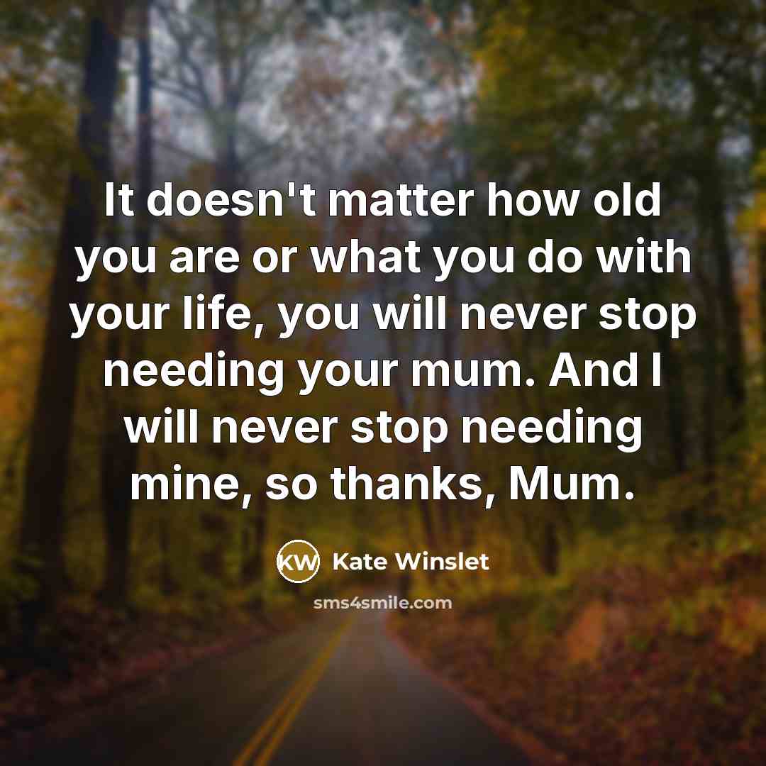 “It doesn't matter how old you are or what you do with your life, you will never stop needing your mum. And I will never stop needing mine, so thanks, Mum.” quote by Kate Winslet