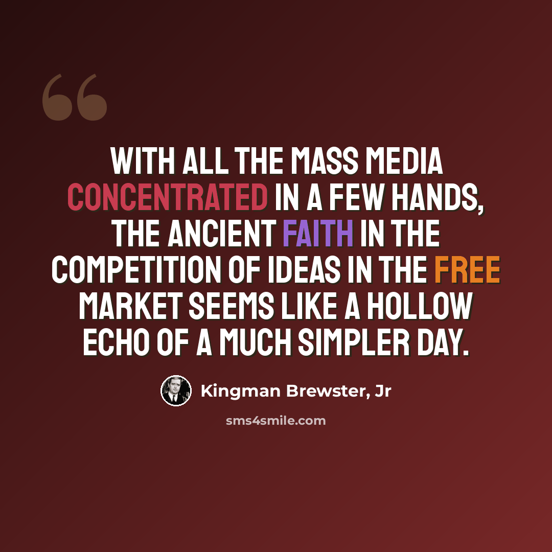 “With all the mass media concentrated in a few hands, the ancient faith in the competition of ideas in the free market seems like a hollow echo of a much simpler day.” quote by Kingman Brewster, Jr