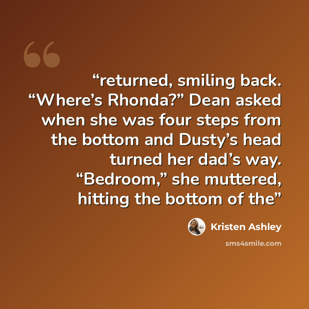 “returned, smiling back. “Where’s Rhonda?” Dean asked when she was four steps from the bottom and Dusty’s head turned her dad’s way. “Bedroom,” she muttered, hitting the bottom of the” quote by Kristen Ashley