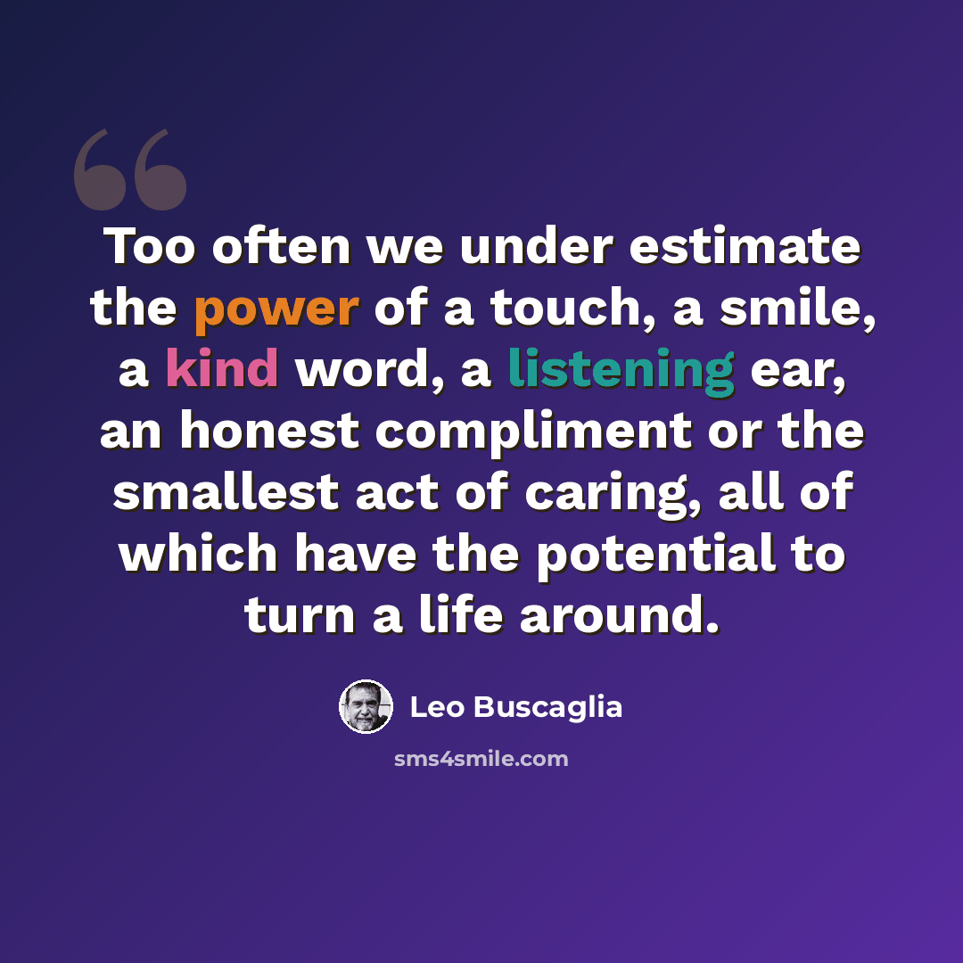 “Too often we under estimate the power of a touch, a smile, a kind word, a listening ear, an honest compliment or the smallest act of caring, all of which have the potential to turn a life around.” quote by Leo Buscaglia