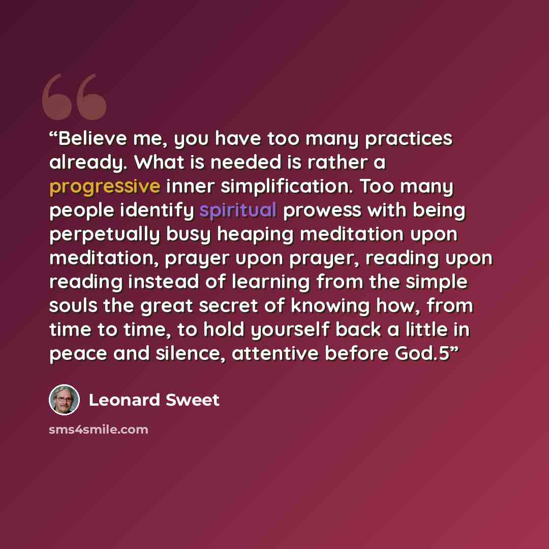 “Believe me, you have too many practices already. What is needed is rather a progressive inner simplification. Too many people identify spiritual prowess with being perpetually busy heaping meditation upon meditation, prayer upon prayer, reading upon reading instead of learning from the simple…” quote by Leonard Sweet