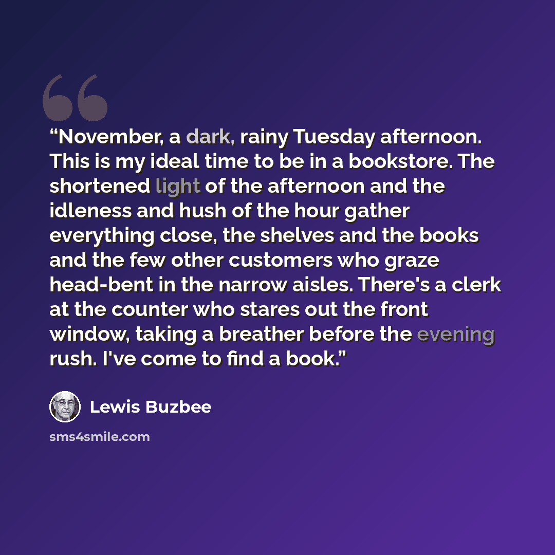 “November, a dark, rainy Tuesday afternoon. This is my ideal time to be in a bookstore. The shortened light of the afternoon and the idleness and hush of the hour gather everything close, the shelves and the books and the few other customers who graze head-bent in the narrow aisles. There's a clerk…” quote by Lewis Buzbee