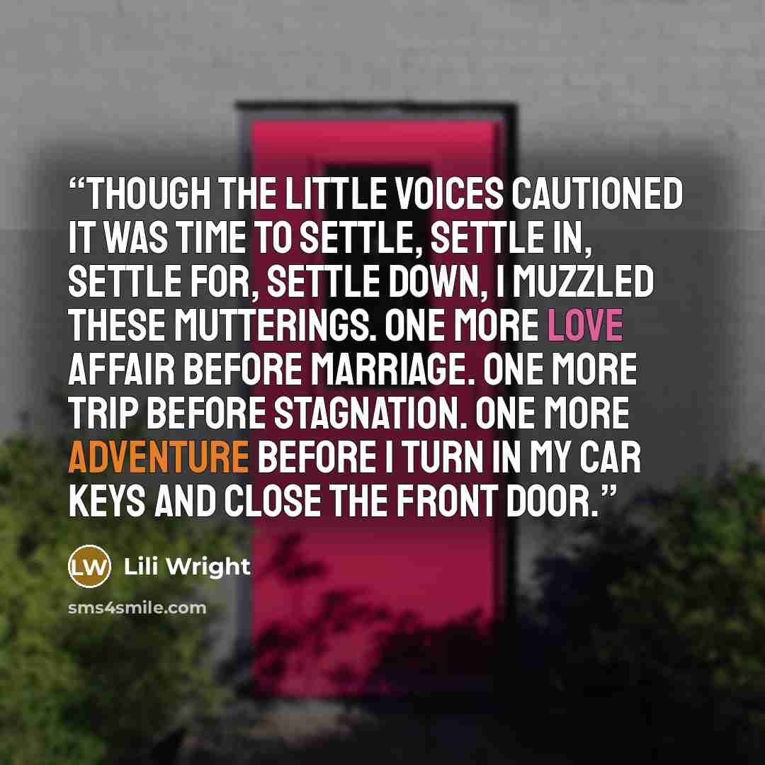 “Though the little voices cautioned it was time to settle, settle in, settle for, settle down, I muzzled these mutterings. One more love affair before marriage. One more trip before stagnation. One more adventure before I turn in my car keys and close the front door.” quote by Lili Wright