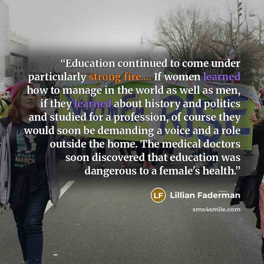 “Education continued to come under particularly strong fire...: If women learned how to manage in the world as well as men, if they learned about history and politics and studied for a profession, of course they would soon be demanding a voice and a role outside the home. The medical doctors soon…” quote by Lillian Faderman