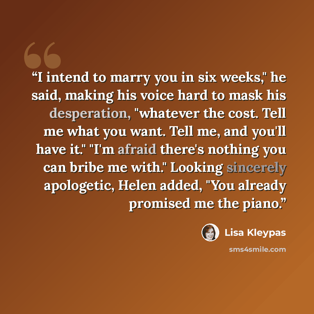 “I intend to marry you in six weeks," he said, making his voice hard to mask his desperation, "whatever the cost. Tell me what you want. Tell me, and you'll have it." "I'm afraid there's nothing you can bribe me with." Looking sincerely apologetic, Helen added, "You already promised me the piano.” quote by Lisa Kleypas