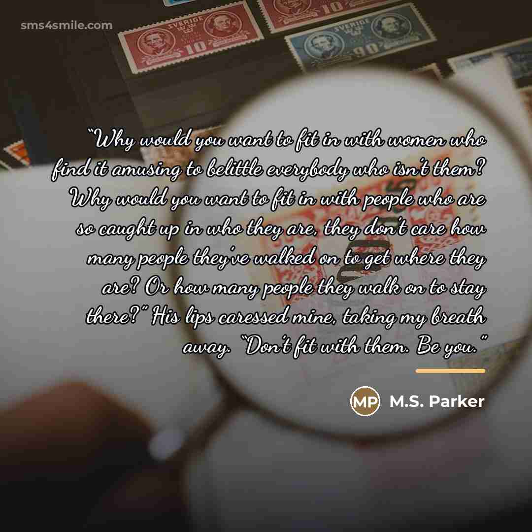 “Why would you want to fit in with women who find it amusing to belittle everybody who isn’t them? Why would you want to fit in with people who are so caught up in who they are, they don’t care how many people they’ve walked on to get where they are? Or how many people they walk on to stay there?”…” quote by M.S. Parker