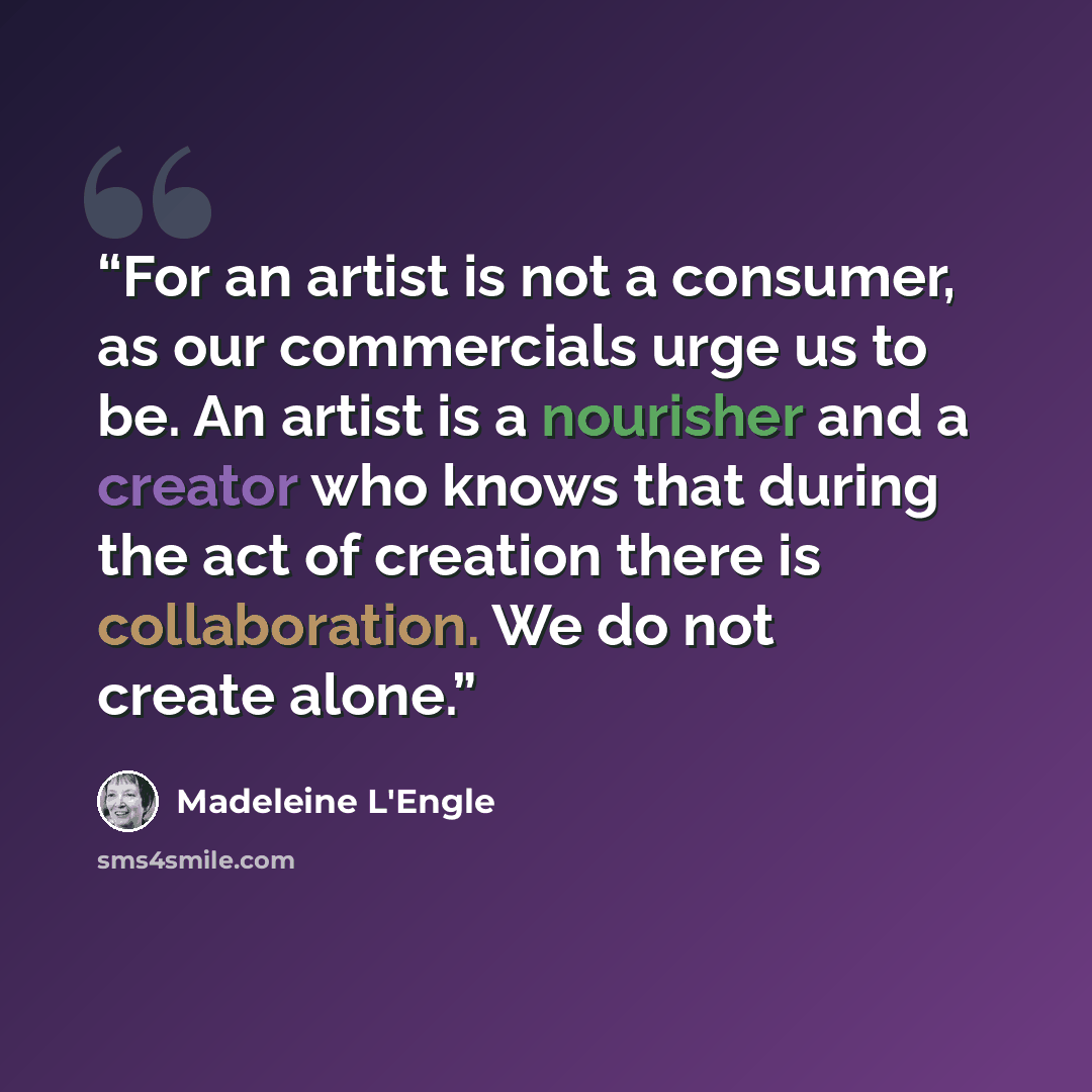 “For an artist is not a consumer, as our commercials urge us to be. An artist is a nourisher and a creator who knows that during the act of creation there is collaboration. We do not create alone.” quote by Madeleine L'Engle