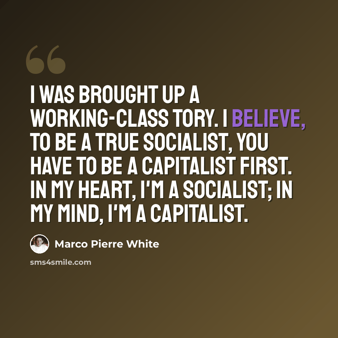 “I was brought up a working-class Tory. I believe, to be a true socialist, you have to be a capitalist first. In my heart, I'm a socialist; in my mind, I'm a capitalist.” quote by Marco Pierre White