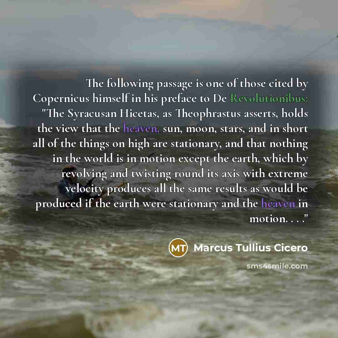 “The following passage is one of those cited by Copernicus himself in his preface to De Revolutionibus: "The Syracusan Hicetas, as Theophrastus asserts, holds the view that the heaven, sun, moon, stars, and in short all of the things on high are stationary, and that nothing in the world is in…” quote by Marcus Tullius Cicero