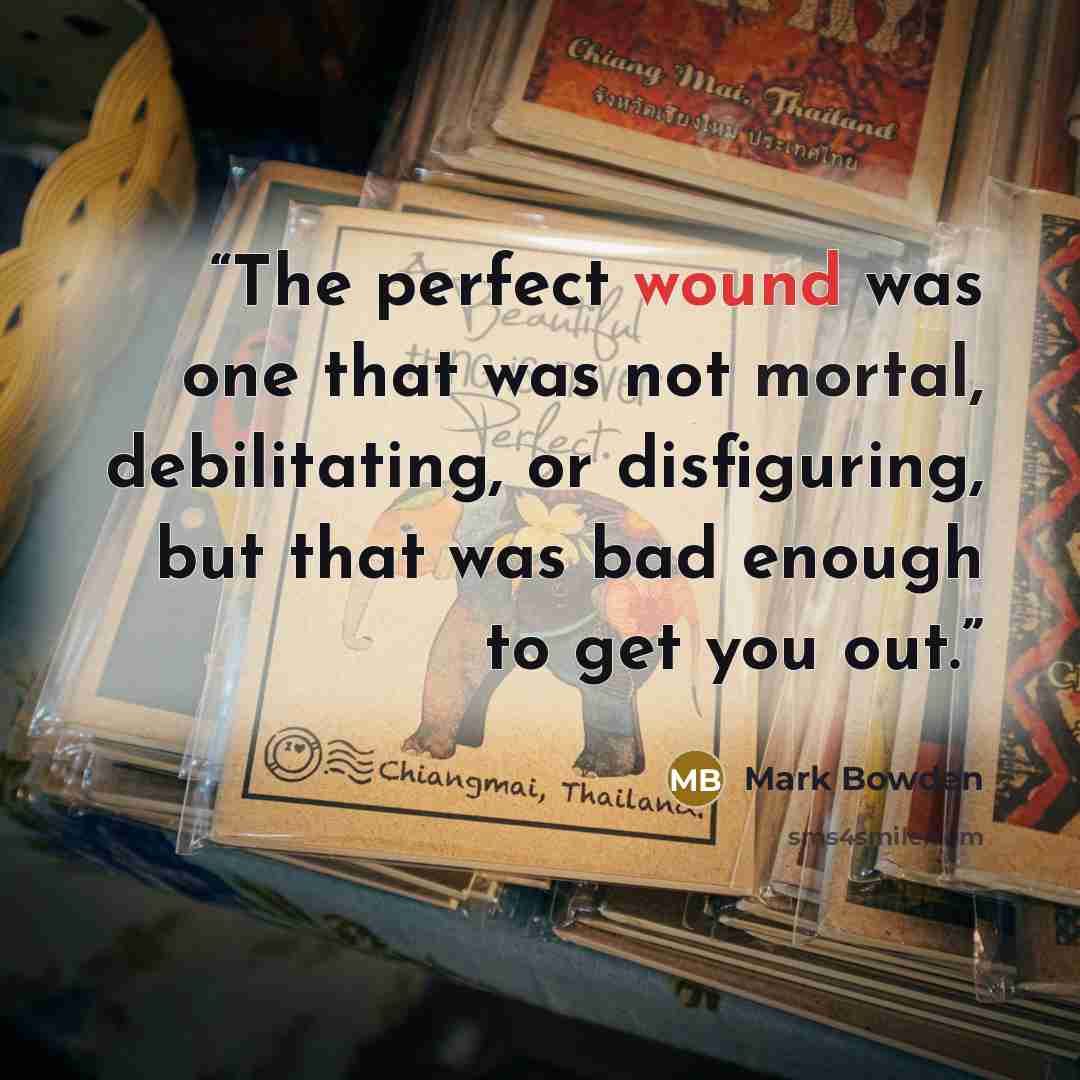 “The perfect wound was one that was not mortal, debilitating, or disfiguring, but that was bad enough to get you out.” quote by Mark Bowden
