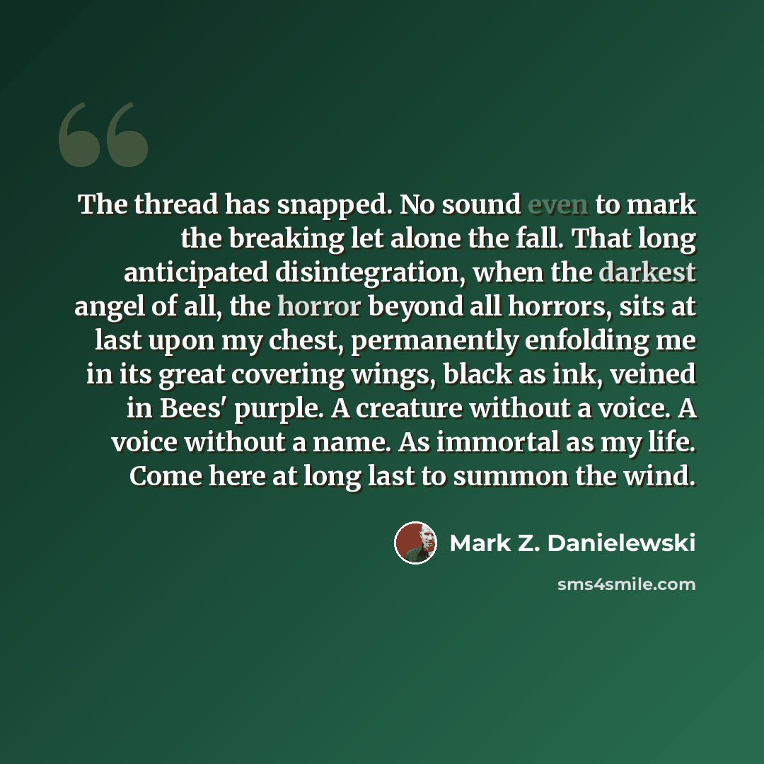 “The thread has snapped. No sound even to mark the breaking let alone the fall. That long anticipated disintegration, when the darkest angel of all, the horror beyond all horrors, sits at last upon my chest, permanently enfolding me in its great covering wings, black as ink, veined in Bees' purple…” quote by Mark Z. Danielewski