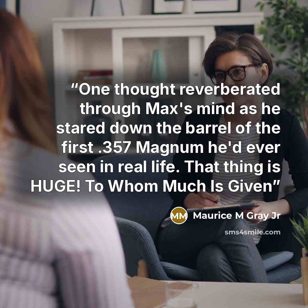 “One thought reverberated through Max's mind as he stared down the barrel of the first .357 Magnum he'd ever seen in real life. That thing is HUGE! To Whom Much Is Given” quote by Maurice M Gray Jr