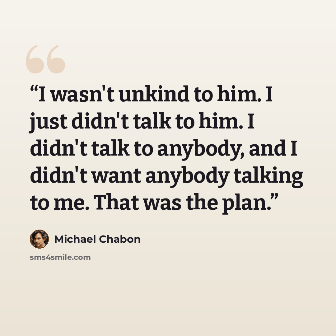 “I wasn't unkind to him. I just didn't talk to him. I didn't talk to anybody, and I didn't want anybody talking to me. That was the plan.” quote by Michael Chabon