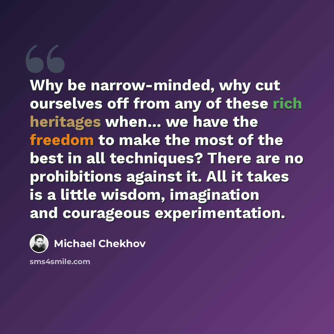 “Why be narrow-minded, why cut ourselves off from any of these rich heritages when… we have the freedom to make the most of the best in all techniques? There are no prohibitions against it. All it takes is a little wisdom, imagination and courageous experimentation.” quote by Michael Chekhov