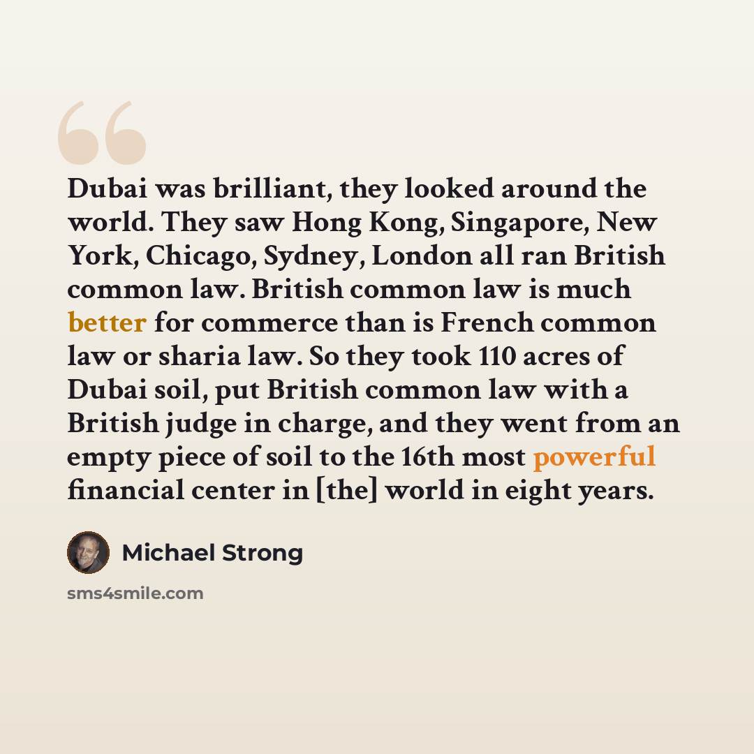 “Dubai was brilliant, they looked around the world. They saw Hong Kong, Singapore, New York, Chicago, Sydney, London all ran British common law. British common law is much better for commerce than is French common law or sharia law. So they took 110 acres of Dubai soil, put British common law with…” quote by Michael Strong