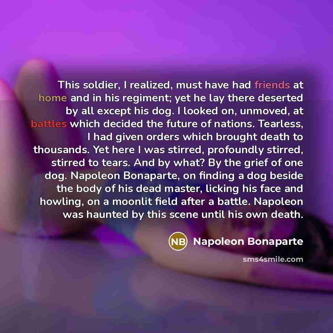 “This soldier, I realized, must have had friends at home and in his regiment; yet he lay there deserted by all except his dog. I looked on, unmoved, at battles which decided the future of nations. Tearless, I had given orders which brought death to thousands. Yet here I was stirred, profoundly…” quote by Napoleon Bonaparte