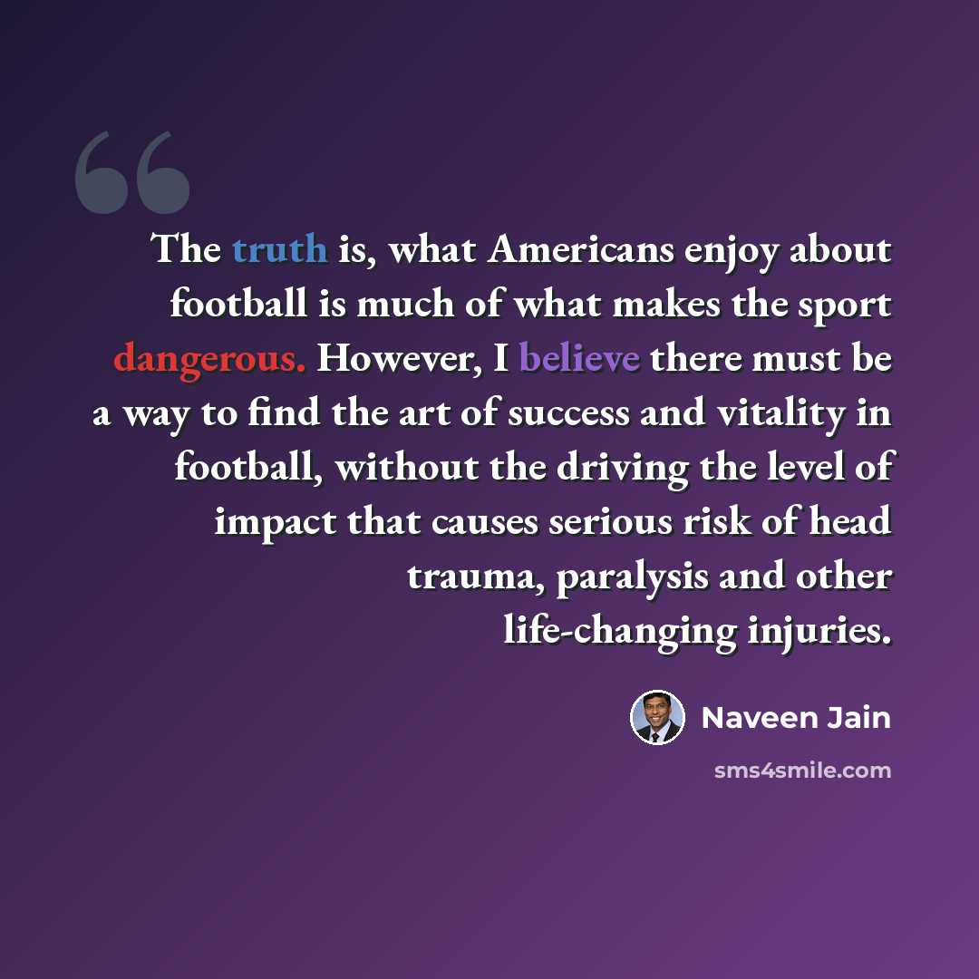 “The truth is, what Americans enjoy about football is much of what makes the sport dangerous. However, I believe there must be a way to find the art of success and vitality in football, without the driving the level of impact that causes serious risk of head trauma, paralysis and other…” quote by Naveen Jain