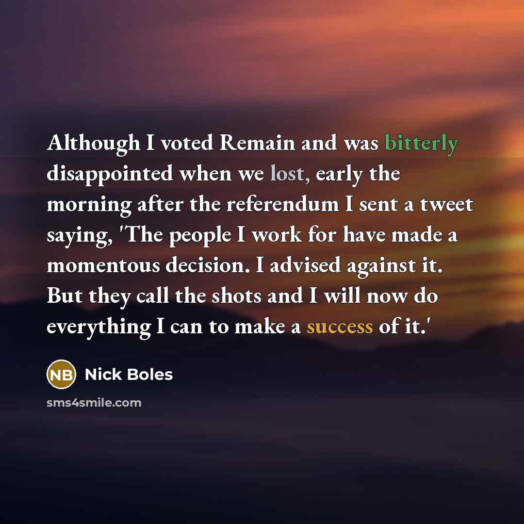 “Although I voted Remain and was bitterly disappointed when we lost, early the morning after the referendum I sent a tweet saying, 'The people I work for have made a momentous decision. I advised against it. But they call the shots and I will now do everything I can to make a success of it.'” quote by Nick Boles