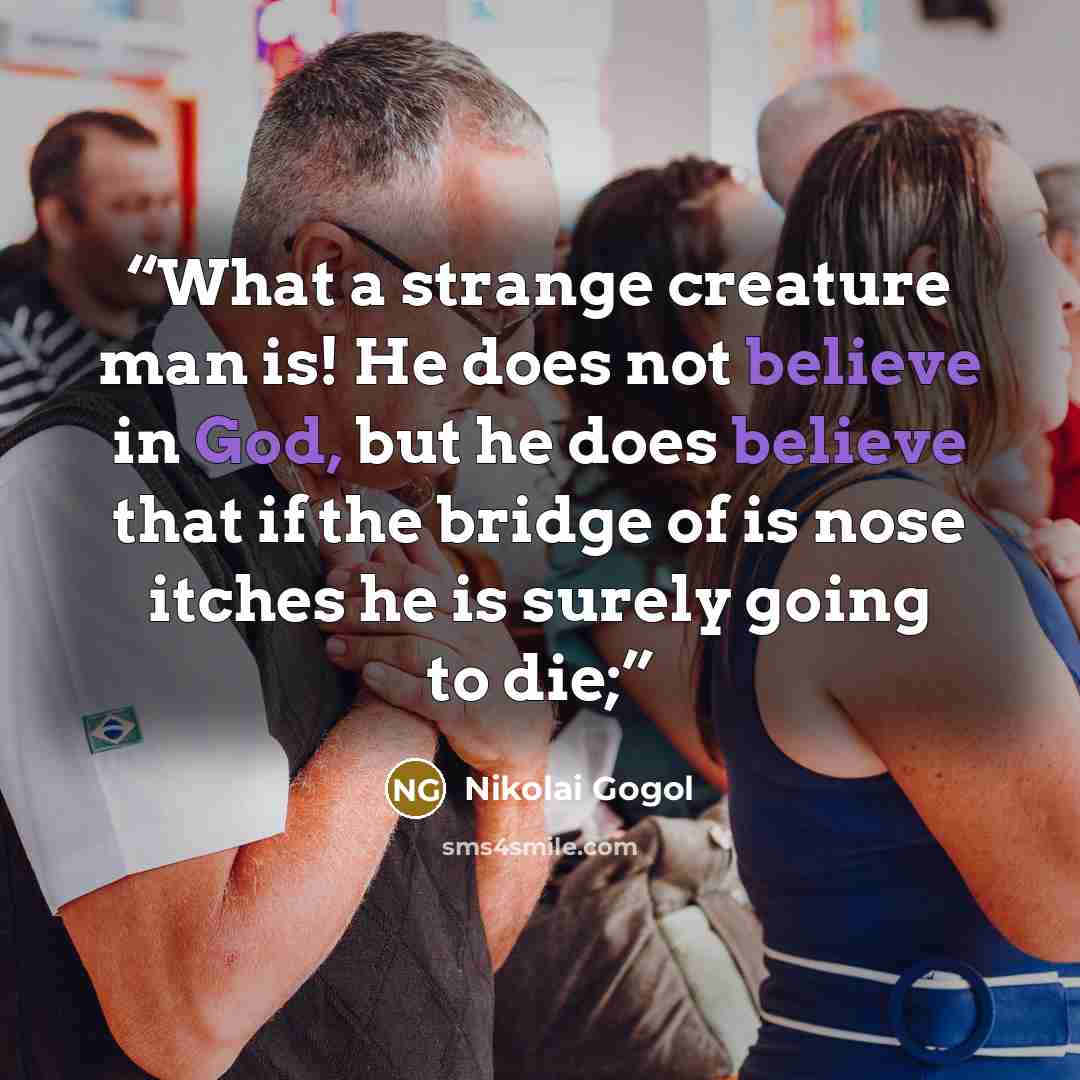 “What a strange creature man is! He does not believe in God, but he does believe that if the bridge of is nose itches he is surely going to die;” quote by Nikolai Gogol