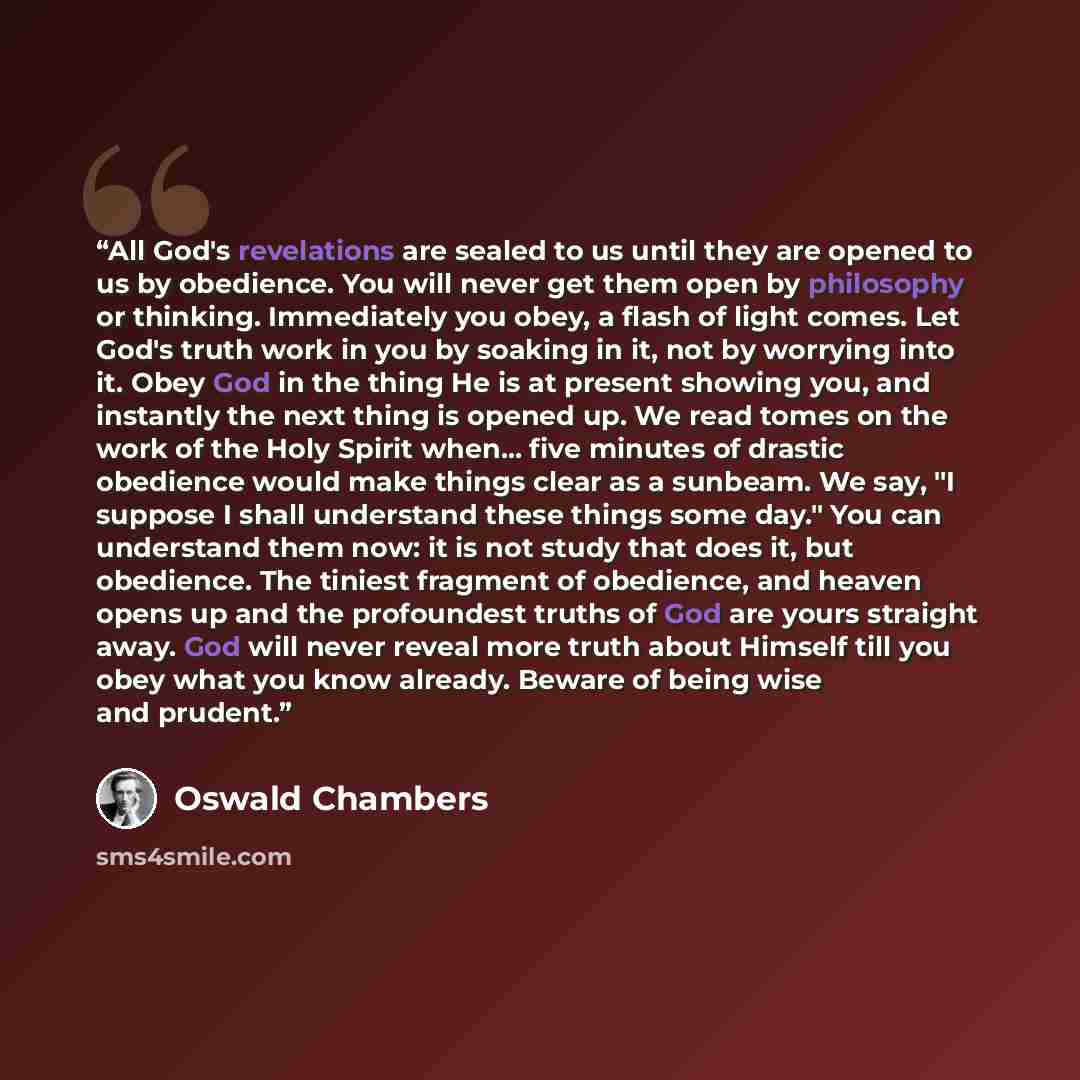 “All God's revelations are sealed to us until they are opened to us by obedience. You will never get them open by philosophy or thinking. Immediately you obey, a flash of light comes. Let God's truth work in you by soaking in it, not by worrying into it. Obey God in the thing He is at present…” quote by Oswald Chambers