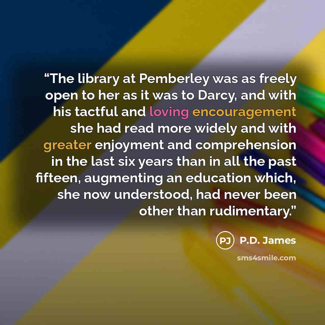 “The library at Pemberley was as freely open to her as it was to Darcy, and with his tactful and loving encouragement she had read more widely and with greater enjoyment and comprehension in the last six years than in all the past fifteen, augmenting an education which, she now understood, had…” quote by P.D. James