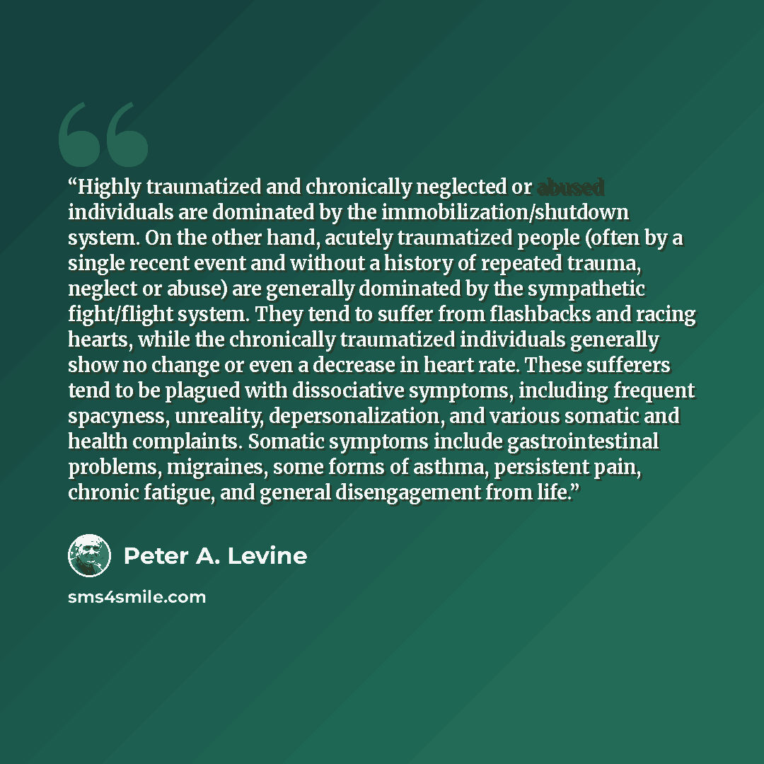 “Highly traumatized and chronically neglected or abused individuals are dominated by the immobilization/shutdown system. On the other hand, acutely traumatized people (often by a single recent event and without a history of repeated trauma, neglect or abuse) are generally dominated by the…” quote by Peter A. Levine