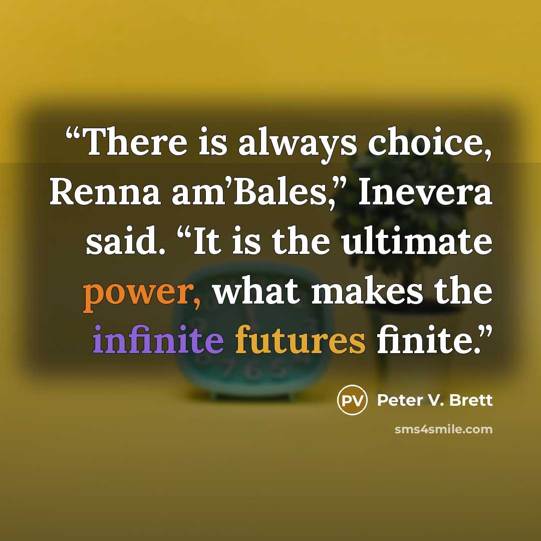 “There is always choice, Renna am’Bales,” Inevera said. “It is the ultimate power, what makes the infinite futures finite.” quote by Peter V. Brett