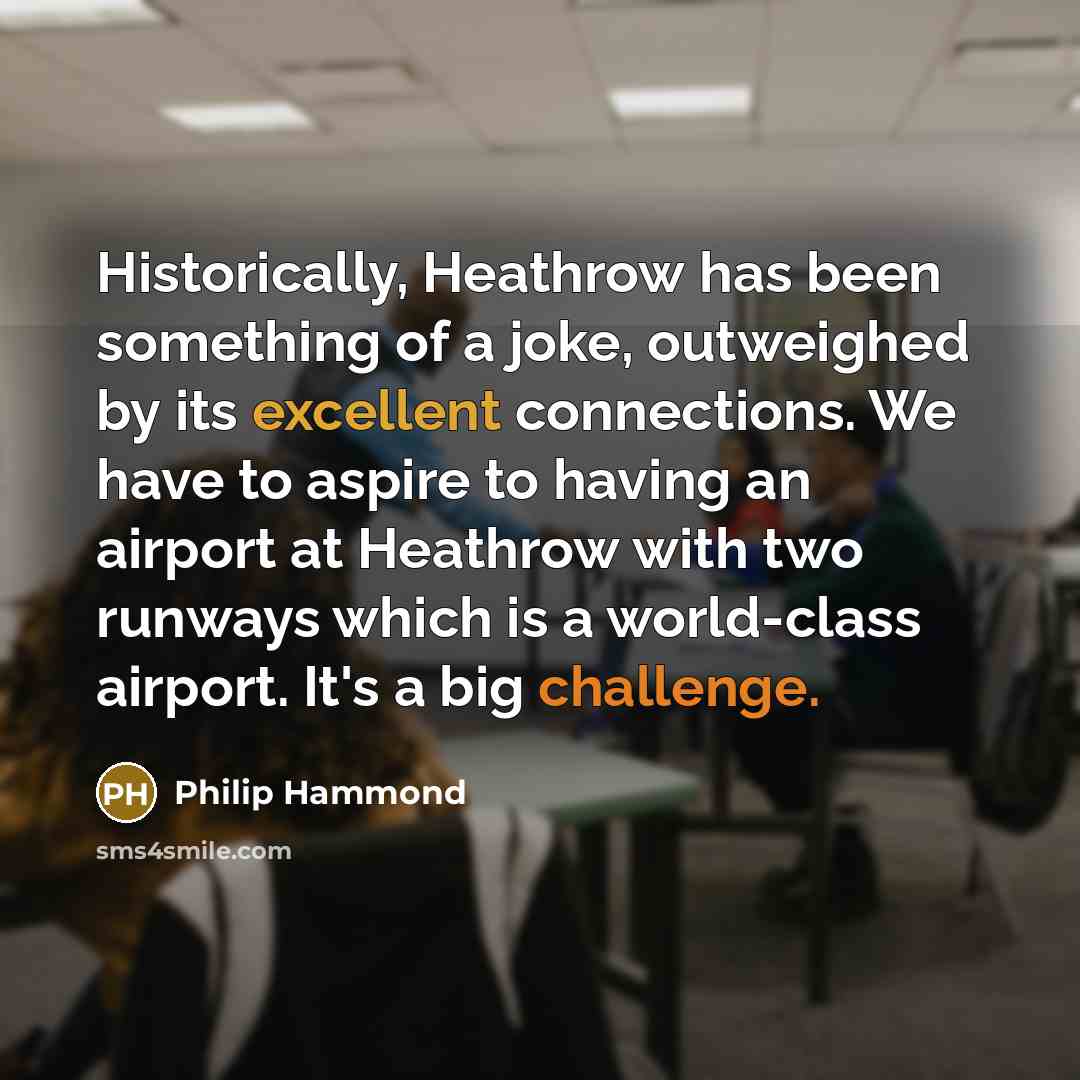 “Historically, Heathrow has been something of a joke, outweighed by its excellent connections. We have to aspire to having an airport at Heathrow with two runways which is a world-class airport. It's a big challenge.” quote by Philip Hammond