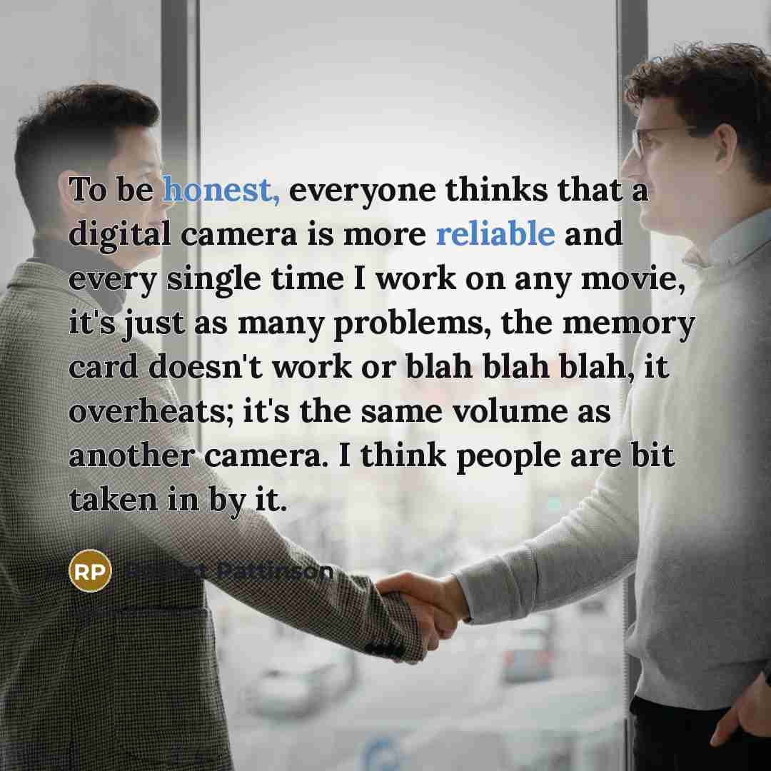 “To be honest, everyone thinks that a digital camera is more reliable and every single time I work on any movie, it's just as many problems, the memory card doesn't work or blah blah blah, it overheats; it's the same volume as another camera. I think people are bit taken in by it.” quote by Robert Pattinson
