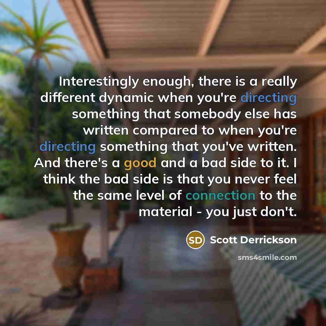 “Interestingly enough, there is a really different dynamic when you're directing something that somebody else has written compared to when you're directing something that you've written. And there's a good and a bad side to it. I think the bad side is that you never feel the same level of…” quote by Scott Derrickson